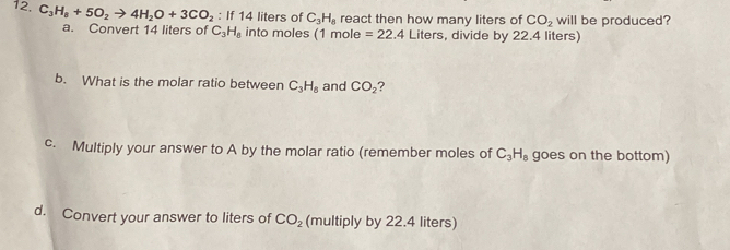 If 14 liters of C_3H_8 react then how many liters of CO_2 will be produced? 
12. C_3H_8+5O_2to 4H_2O+3CO_2 a. Convert 14 liters of C_3H_8 into moles (1 mole
=22.4 Liters, divide by 22.4 liters) 
b. What is the molar ratio between C_3H_8 and CO_2 ? 
c. Multiply your answer to A by the molar ratio (remember moles of C_3H_8 goes on the bottom) 
d. Convert your answer to liters of CO_2 (multiply by 22.4 liters)