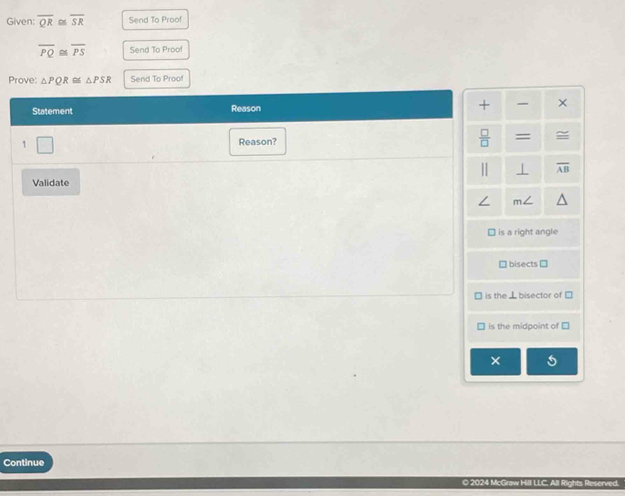 Given: overline QR≌ overline SR Send To Proof
overline PQ≌ overline PS Send To Proof
Prove: △ PQR≌ △ PSR Send To Proof
Statement Reason + ×
1 □ 
Reason?
 □ /□   =
⊥ overline AB
Validate
m
is a right angle
bisects [
is the ⊥bisector of
is the midpoint of
×
Continue
O 2024 McGraw Hill LLC. All Rights Reserved.