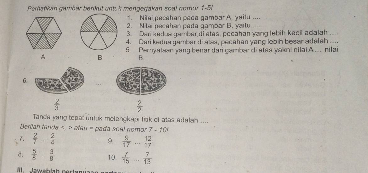 Perhatikan gambar berikut untük mengerjakan soal nomor 1-5!
1. Nilai.pecahan pada gambar A, yaitu ....
2. Nilai pecahan pada gambar B, yaitu ....
3. Dari kedua gambar di atas, pecahan yang lebih kecil adalah ....
4. Dari kedua gambar di atas, pecahan yang lebih besar adalah ....
5 Pernyataan yang benar dari gambar di atas yakni nilai A... nilai
A
B
B.
6.
 2/3 
 2/2 
Tanda yang tepat untuk melengkapi titik di atas adalah ....
Berilah tanda , atau = pada soal nomor 7-10!
7.  2/7 ... 2/4  9.  9/17 ... 12/17 
8.  5/8 ... 3/8  10.  7/15 ... 7/13 
III. Jawab lah p ertany