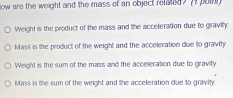 low are the weight and the mass of an object related? (I poin
Weight is the product of the mass and the acceleration due to gravity
Mass is the product of the weight and the acceleration due to gravity
Weight is the sum of the mass and the acceleration due to gravity
Mass is the sum of the weight and the acceleration due to gravity.