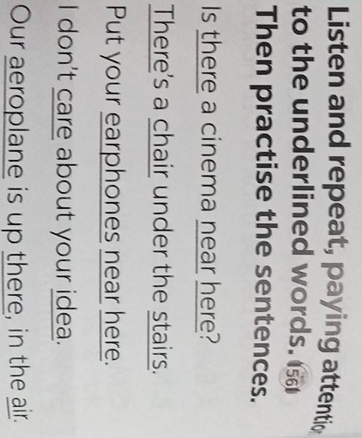 Listen and repeat, paying attentio 
to the underlined words. 
Then practise the sentences. 
Is there a cinema near here? 
There's a chair under the stairs. 
Put your earphones near here. 
I don't care about your idea. 
Our aeroplane is up there, in the air.