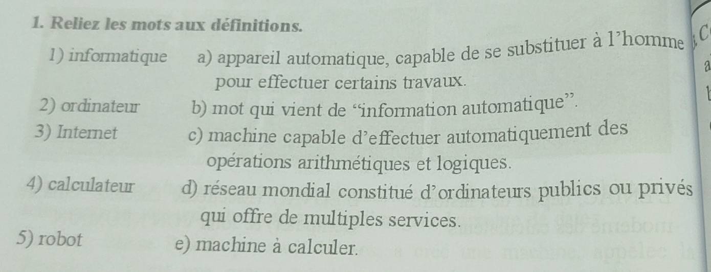 Reliez les mots aux définitions.
1) informatique a) appareil automatique, capable de se substituer à l’homme C
a
pour effectuer certains travaux.
2) ordinateur b) mot qui vient de “information automatique”.
3) Internet c) machine capable d’effectuer automatiquement des
opérations arithmétiques et logiques.
4) calculateur d) réseau mondial constitué d'ordinateurs publics ou privés
qui offre de multiples services.
5) robot e) machine à calculer.