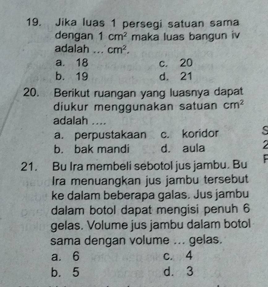 Jika luas 1 persegi satuan sama
dengan 1cm^2 maka luas bangun iv
adalah ... cm^2,
a. 18 c. 20
b. 19 d. 21
20. Berikut ruangan yang luasnya dapat
diukur menggunakan satuan cm^2
adalah ....
a. perpustakaan c. koridor
s
b. bak mandi d. aula
2
21. Bu Ira membeli sebotol jus jambu. Bu
Ira menuangkan jus jambu tersebut
ke dalam beberapa galas. Jus jambu
dalam botol dapat mengisi penuh 6
gelas. Volume jus jambu dalam botol
sama dengan volume ... gelas.
a. 6 c. 4
b. 5 d. 3