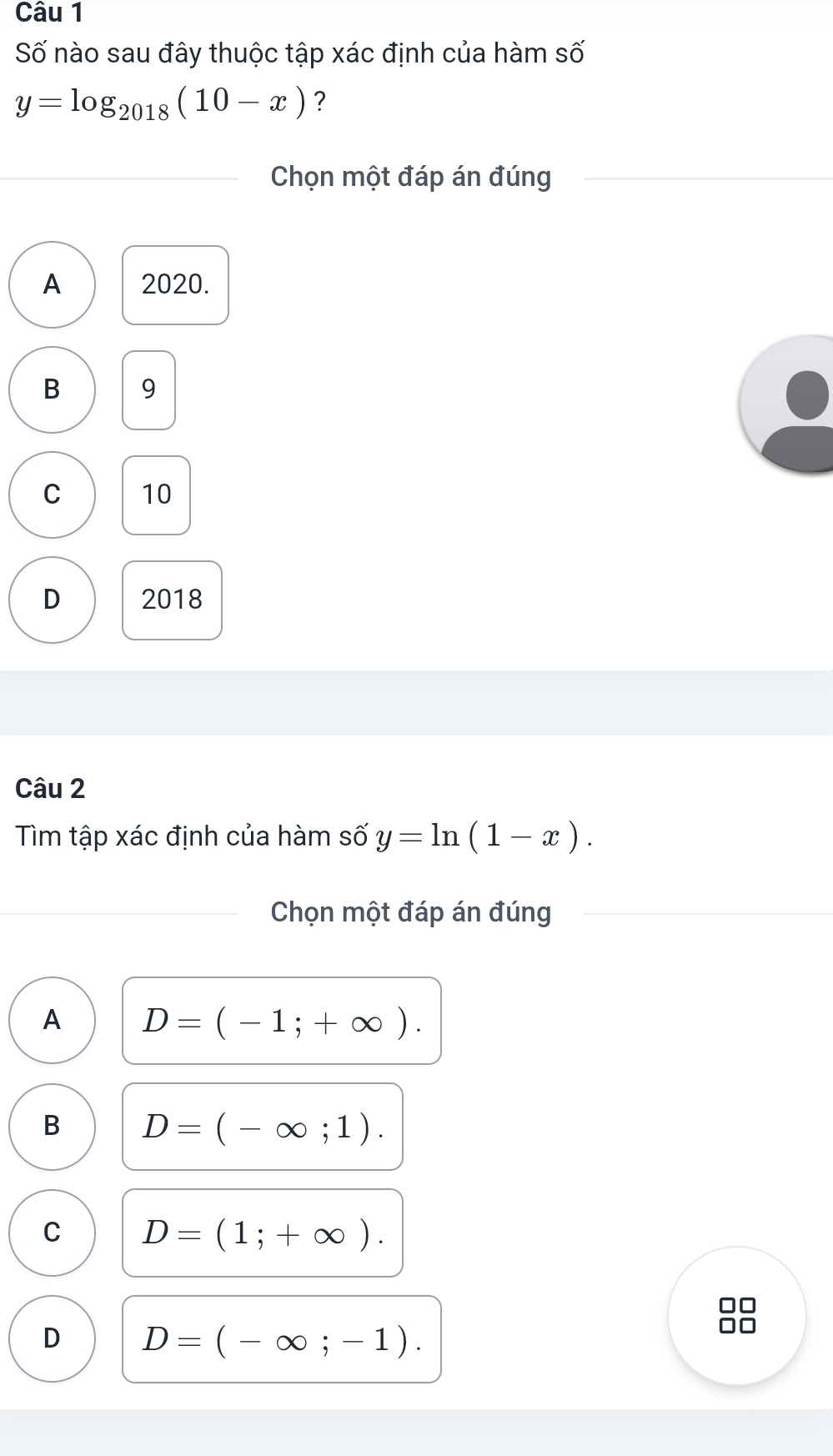 Số nào sau đây thuộc tập xác định của hàm số
y=log _2018(10-x) ?
Chọn một đáp án đúng
A 2020.
B 9
C 10
D 2018
Câu 2
Tìm tập xác định của hàm số y=ln (1-x). 
Chọn một đáp án đúng
A D=(-1;+∈fty ).
B D=(-∈fty ;1).
C D=(1;+∈fty ).
D D=(-∈fty ;-1).