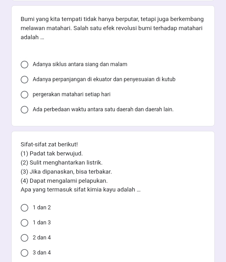 Bumi yang kita tempati tidak hanya berputar, tetapi juga berkembang
melawan matahari. Salah satu efek revolusi bumi terhadap matahari
adalah ...
Adanya siklus antara siang dan malam
Adanya perpanjangan di ekuator dan penyesuaian di kutub
pergerakan matahari setiap hari
Ada perbedaan waktu antara satu daerah dan daerah lain.
Sifat-sifat zat berikut!
(1) Padat tak berwujud.
(2) Sulit menghantarkan listrik.
(3) Jika dipanaskan, bisa terbakar.
(4) Dapat mengalami pelapukan.
Apa yang termasuk sifat kimia kayu adalah ...
1 dan 2
1 dan 3
2 dan 4
3 dan 4