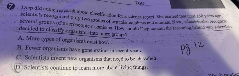 Date_
.Diep did some research about classification for a science report. She learned that until 150 years ago,
scientists recognized only two groups of organisms: plants and animals. Now, scientists also recognize
several groups of microscopic organisms. How should Diep explain the reasoning behind why scientists
decided to classify organisms into more groups?
A. More types of organisms exist now.
B. Fewer organisms have gone extinct in recent years.
C. Scientists invent new organisms that need to be classified.
D. Scientists continue to learn more about living things.
Which produc