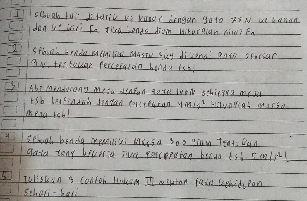 sibuah fuli difarik up kanan dengan gata z5N uc kanan 
danue kiri Fa fila benda diam Hitongiah niui Fn 
2 seboah benda memiliki massa qiug divenai qara sebesur 
9N, tentouan perceparan benda sb! 
3 Abe mendorong meta dinlan gata looN schingqu mi sa 
sb berpindah dJengan percepatan 4m/s^2 fictungcal mossa 
mesa rsb! 
9 sebooh benda memiliui Mass a 3o0 gram Tento can 
gata lang beverJa Jiua perceparan benda fsb 5m/s^2 ( 
51 Tuliscan s contoh Houom I Neuton Pada cehidcean 
Schali-hari