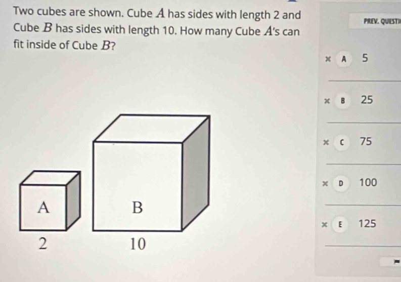 Two cubes are shown. Cube A has sides with length 2 and
PREV. QUESTI
Cube B has sides with length 10. How many Cube A's can
fit inside of Cube B?
x A 5
x B 25
x C 75
x D 100
x E 125