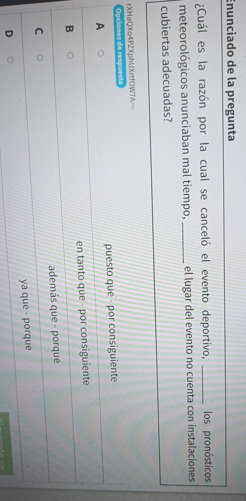 Enunciado de la pregunta
¿Cuál es la razón por la cual se canceló el evento deportivo,_
los pronósticos
meteorológicos anunciaban mal tiempo, _el lugar del evento no cuenta con instalaciones
cubiertas adecuadas?
rXHaQXo4PZXphUXrtfOW 7A== 
Opciones de respuesta
puesto que - por consiguiente
A
B en tanto que - por consiguiente
además que - porque
C
ya que - porque
D