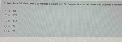 El Yodo tiene 53 electrones y su número de masa es 127. Calcular la suma del número de protones y neutron
a. 53
b. 127
c. 172
d 74
e. 47