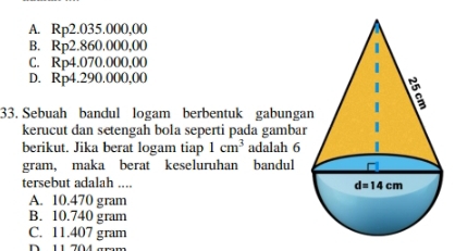 A. Rp2.035.000,00
B. Rp2.860.000,00
C. Rp4.070.000,00
D. Rp4.290.000,00
33. Sebuah bandul logam berbentuk gabunga
kerucut dan setengah bola seperti pada gambar
berikut. Jika berat logam tiap 1cm^3 adalah 6
gram, maka berat keseluruhan bandul
tersebut adalah ...
A. 10.470 gram
B. 10.740 gram
C. 11.407 gram
D  11 704 amm