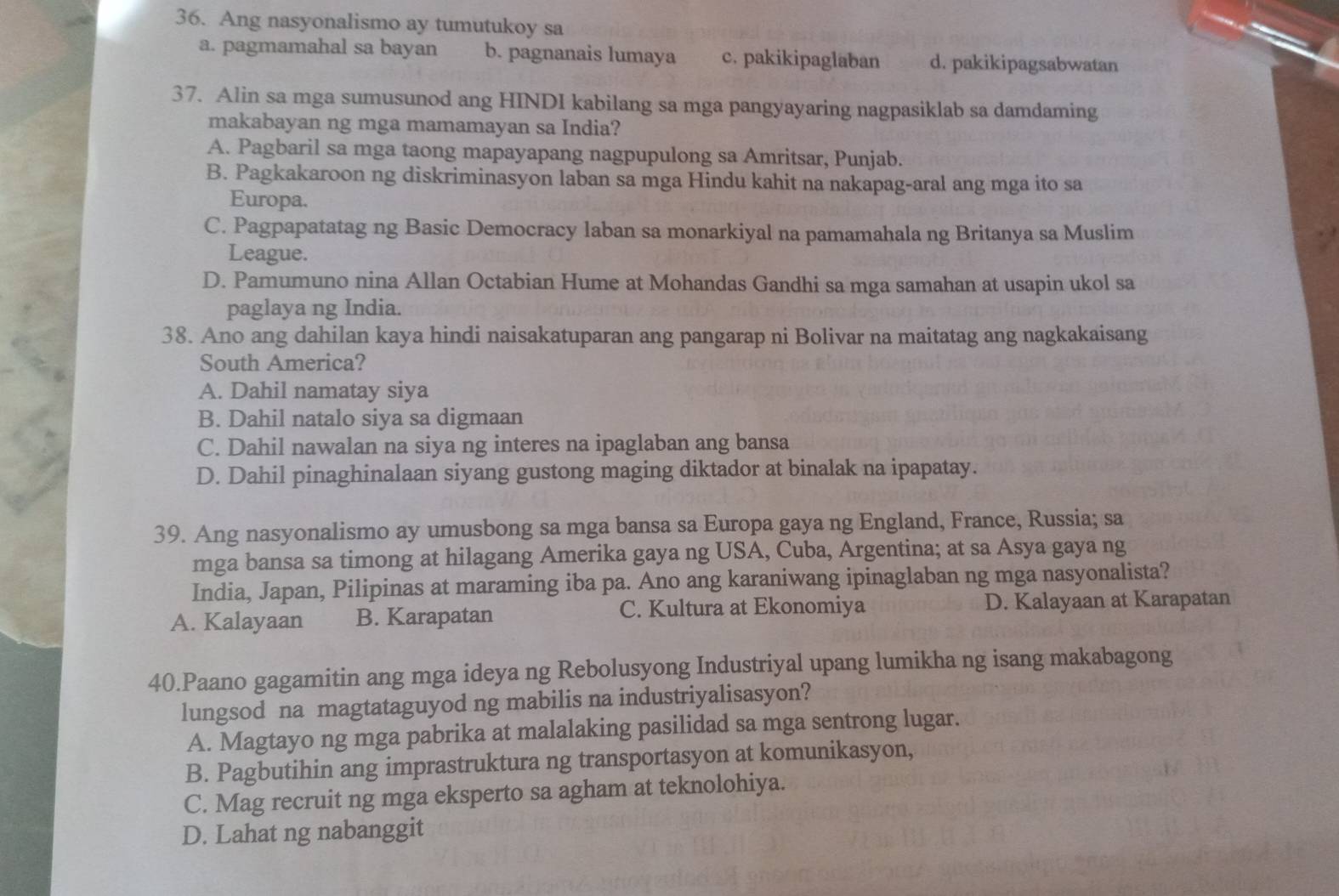 Ang nasyonalismo ay tumutukoy sa
a. pagmamahal sa bayan b. pagnanais lumaya c. pakikipaglaban d. pakikipagsabwatan
37. Alin sa mga sumusunod ang HINDI kabilang sa mga pangyayaring nagpasiklab sa damdaming
makabayan ng mga mamamayan sa India?
A. Pagbaril sa mga taong mapayapang nagpupulong sa Amritsar, Punjab.
B. Pagkakaroon ng diskriminasyon laban sa mga Hindu kahit na nakapag-aral ang mga ito sa
Europa.
C. Pagpapatatag ng Basic Democracy laban sa monarkiyal na pamamahala ng Britanya sa Muslim
League.
D. Pamumuno nina Allan Octabian Hume at Mohandas Gandhi sa mga samahan at usapin ukol sa
paglaya ng India.
38. Ano ang dahilan kaya hindi naisakatuparan ang pangarap ni Bolivar na maitatag ang nagkakaisang
South America?
A. Dahil namatay siya
B. Dahil natalo siya sa digmaan
C. Dahil nawalan na siya ng interes na ipaglaban ang bansa
D. Dahil pinaghinalaan siyang gustong maging diktador at binalak na ipapatay.
39. Ang nasyonalismo ay umusbong sa mga bansa sa Europa gaya ng England, France, Russia; sa
mga bansa sa timong at hilagang Amerika gaya ng USA, Cuba, Argentina; at sa Asya gaya ng
India, Japan, Pilipinas at maraming iba pa. Ano ang karaniwang ipinaglaban ng mga nasyonalista?
A. Kalayaan B. Karapatan C. Kultura at Ekonomiya D. Kalayaan at Karapatan
40.Paano gagamitin ang mga ideya ng Rebolusyong Industriyal upang lumikha ng isang makabagong
lungsod na magtataguyod ng mabilis na industriyalisasyon?
A. Magtayo ng mga pabrika at malalaking pasilidad sa mga sentrong lugar.
B. Pagbutihin ang imprastruktura ng transportasyon at komunikasyon,
C. Mag recruit ng mga eksperto sa agham at teknolohiya.
D. Lahat ng nabanggit