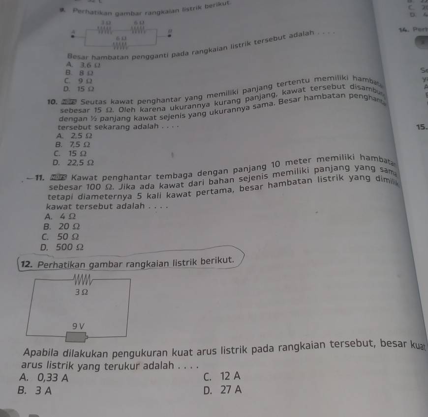 Perhatikan gambar rangkaian listrik berikut C. 21 D. A
30 6 Ω
4
B 14. Pert
60
i
Besar hambatan pengganti pada rangkaian listrik tersebut adalah . . .
A. 3,6 Ω
B. 8Ω
S
C. 9 Ω
D. 15 Ω
10. Seutas kawat penghantar yang memiliki panjang tertentu memiliki hambat
y
sebesar 15 Ω. Oleh karena ukurannya kurang panjang, kawat tersebut disambur
dengan ½ panjang kawat sejenis yang ukurannya sama. Besar hambatan penghant
tersebut sekarang adalah . . . .
15.
A. 2,5 Ω
B. 7,5 Ω
C. 15 Ω
D. 22,5 Ω
~ 11. 208 Kawat penghantar tembaga dengan panjang 10 meter memiliki hambata
sebesar 100 Ω. Jika ada kawat dari bahan sejenis memiliki panjang yang sam
tetapi diameternya 5 kali kawat pertama, besar hambatan listrik yang dimilik
kawat tersebut adalah . . . .
A. 4 Ω
B. 20 Ω
C. 50 Ω
D. 500 Ω
12. Perhatikan gambar rangkaian listrik berikut.
3Ω
9 V
Apabila dilakukan pengukuran kuat arus listrik pada rangkaian tersebut, besar kuat
arus listrik yang terukur adalah . . . .
A. 0,33 A C. 12 A
B. 3 A D. 27 A