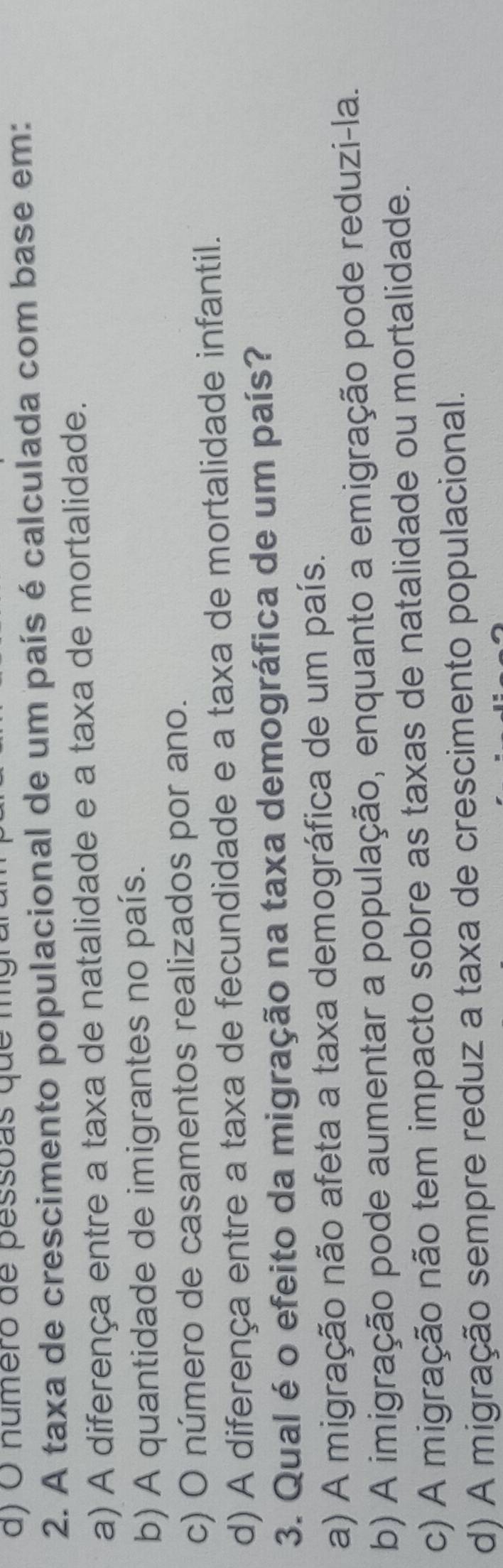 a ) O numero de pessoas que mg r
2. A taxa de crescimento populacional de um país é calculada com base em:
a) A diferença entre a taxa de natalidade e a taxa de mortalidade.
b) A quantidade de imigrantes no país.
c) O número de casamentos realizados por ano.
d) A diferença entre a taxa de fecundidade e a taxa de mortalidade infantil.
3. Qual é o efeito da migração na taxa demográfica de um país?
a) A migração não afeta a taxa demográfica de um país.
b) A imigração pode aumentar a população, enquanto a emigração pode reduzi-la.
c) A migração não tem impacto sobre as taxas de natalidade ou mortalidade.
d) A migração sempre reduz a taxa de crescimento populacional.