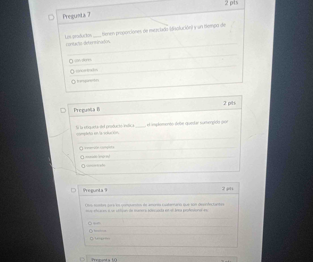 Pregunta 7
Los productos_ tienen proporciones de mezclado (disolución) y un tiempo de
contacto determinados.
can olores
concentrados
transparentes
2 pts
Pregunta 8
Si la etiqueta del producto indica_ , el implemento debe quedar sumergido por
completo en la solución.
inmersión completa
roseado (espray)
O concentrado
Pregunta 9 2 pts
Otro nombre para los compuestos de amonio cuaternario que son desinfectantes
muy eficaces si se utilizan de manera adecuada en el área profesional es:
quats
tenolicas
fumigantes
Pregunta 10