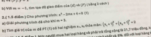 (8), y=4
b) Với m=-1 1, tìm tọa độ giao điểm của (d) và (P) ( bằng 2 cách ) 
2.( 1.5 điểm ) Cho phương trình: x^2-2mx+4=0 (1) 
a) Giải phương trình đã cho khi m=3. 
b) Tìm giá trị của m để PT (1) có hai nghiệm x_1, X2 thỏa măn: (x_1+1)^2+(x_2+1)^2=2
n ) Một người mua hai loại hàng và phải trả tổng cộng là 21, 7 triệu đồng, ki 
nử nhất và 8% đối với loại hàng 1