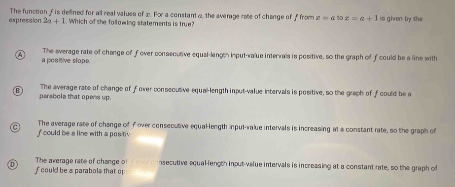 The function f is defined for all real values of x. For a constant a, the average rate of change of f from x=a to x=a+1 is given by the
expression 2a+1. Which of the following statements is true?
A The average rate of change of f over consecutive equal-length input-value intervals is positive, so the graph of f could be a line with
a positive slope.
B The average rate of change of f over consecutive equal-length input-value intervals is positive, so the graph of fcould be a
parabola that opens up.
C The average rate of change of fover consecutive equal-length input-value intervals is increasing at a constant rate, so the graph of
f could be a line with a positiv
D The average rate of change of f over consecutive equal-length input-value intervals is increasing at a constant rate, so the graph of
f could be a parabola that op