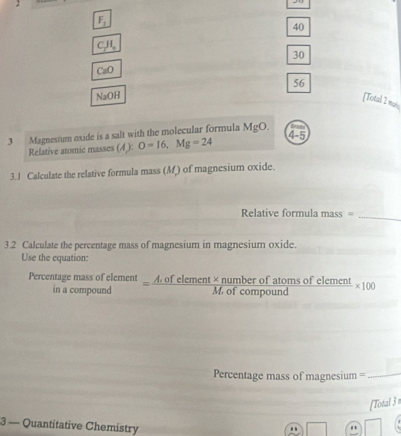 2
F_1
40
C_2H_6
30
CaO
56
NaOH
[Total 2 mas
3 Magnesium oxide is a salt with the molecular formula MgO. 4-5 
Relative atomic masses (A ): O=16, Mg=24
3.J Calculate the relative formula mass (M) of magnesium oxide.
Relative formula mass =
_
3.2 Calculate the percentage mass of magnesium in magnesium oxide.
Use the equation:
Percentage beginarrayr nassofelement ompoundendarray = (A,ofelement* numberofatomsofelement)/M,ofcompound > * 100
in a c
Percentage mass of magnesium =_
[Total 3 
3 — Quantitative Chemistry