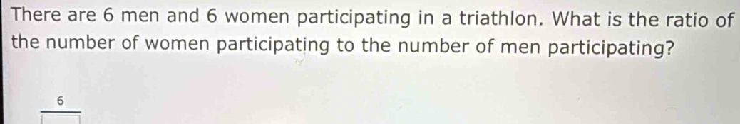 There are 6 men and 6 women participating in a triathlon. What is the ratio of 
the number of women participating to the number of men participating?
6