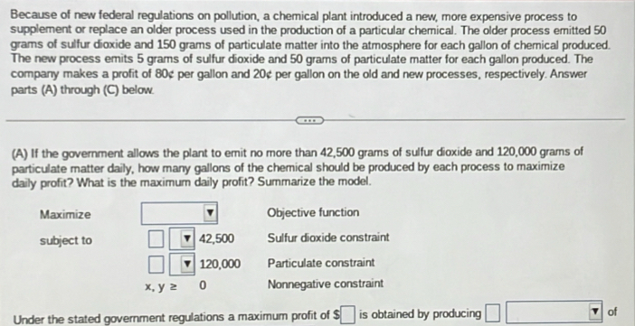 Because of new federal regulations on pollution, a chemical plant introduced a new, more expensive process to
supplement or replace an older process used in the production of a particular chemical. The older process emitted 50
grams of sulfur dioxide and 150 grams of particulate matter into the atmosphere for each gallon of chemical produced.
The new process emits 5 grams of sulfur dioxide and 50 grams of particulate matter for each gallon produced. The
company makes a profit of 80¢ per gallon and 20¢ per gallon on the old and new processes, respectively. Answer
parts (A) through (C) below.
(A) If the government allows the plant to emit no more than 42,500 grams of sulfur dioxide and 120,000 grams of
particulate matter daily, how many gallons of the chemical should be produced by each process to maximize
daily profit? What is the maximum daily profit? Summarize the model.
Maximize Objective function
subject to 42,500 Sulfur dioxide constraint
120,000 Particulate constraint
x, y≥ 0 Nonnegative constraint
Under the stated government regulations a maximum profit of $□ is obtained by producing □ □ o