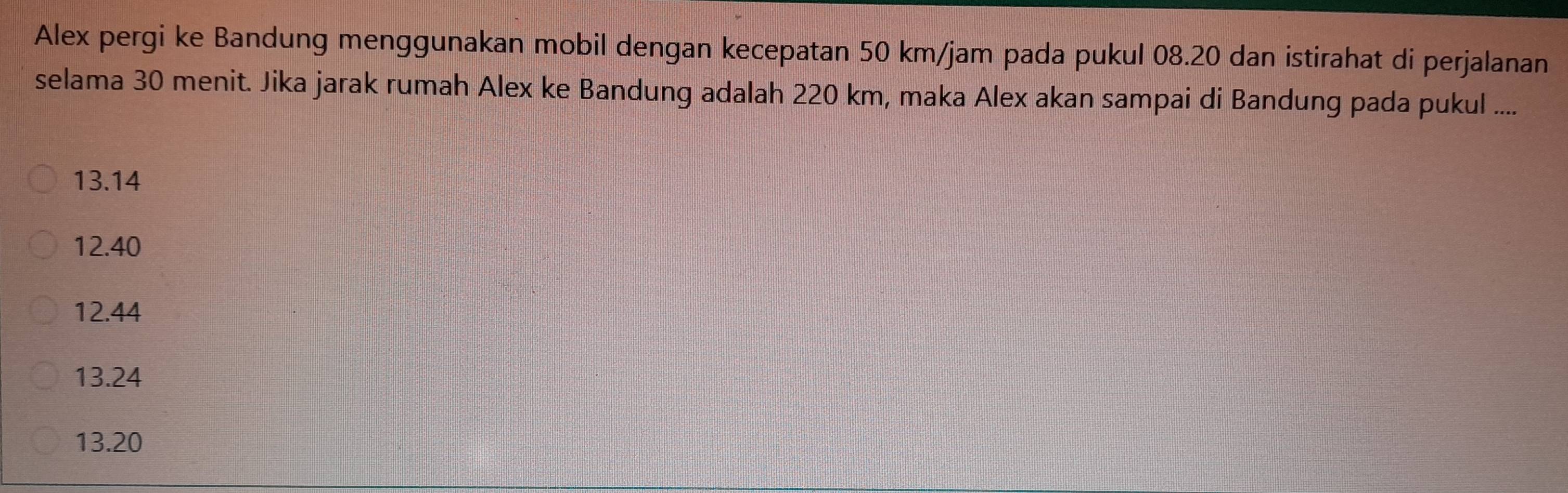 Alex pergi ke Bandung menggunakan mobil dengan kecepatan 50 km/jam pada pukul 08.20 dan istirahat di perjalanan
selama 30 menit. Jika jarak rumah Alex ke Bandung adalah 220 km, maka Alex akan sampai di Bandung pada pukul ....
13.14
12.40
12.44
13.24
13.20