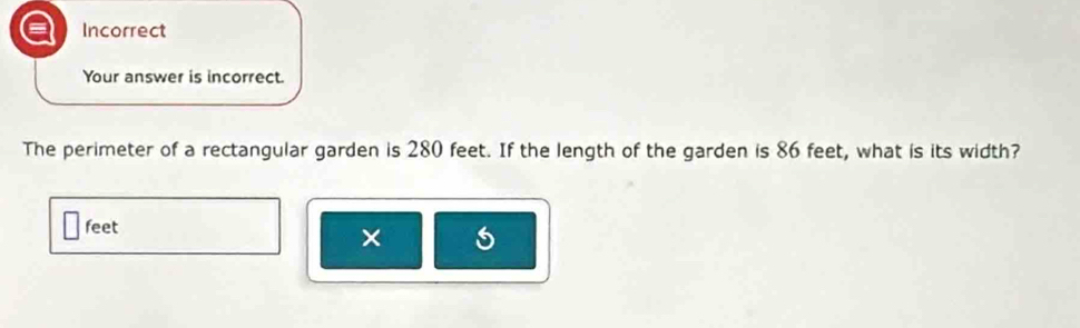 Incorrect 
Your answer is incorrect. 
The perimeter of a rectangular garden is 280 feet. If the length of the garden is 86 feet, what is its width?
feet
×