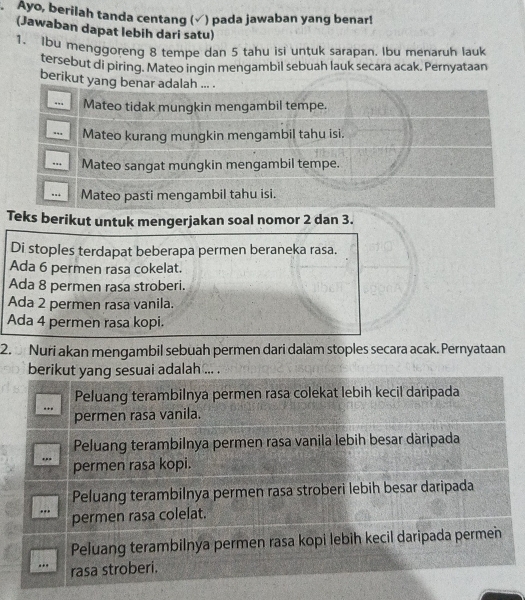 .Ayo, berilah tanda centang (√) pada jawaban yang benar!
(Jawaban dapat lebih dari satu)
1. Ibu menggoreng 8 tempe dan 5 tahu isi untuk sarapan. Ibu menaruh lauk
tersebut di piring. Mateo ingin mengambil sebuah lauk secara acak. Pernyataan
berikut yang benar adalah ... .
.. Mateo tidak mungkin mengambil tempe.
.,, Mateo kurang mungkin mengambil tahu isi.
.. Mateo sangat mungkin mengambil tempe.
.. Mateo pasti mengambil tahu isi.
Teks berikut untuk mengerjakan soal nomor 2 dan 3.
Di stoples terdapat beberapa permen beraneka rasa.
Ada 6 permen rasa cokelat.
Ada 8 permen rasa stroberi.
Ada 2 permen rasa vanila.
Ada 4 permen rasa kopi.
2. Nuri akan mengambil sebuah permen dari dalam stoples secara acak. Pernyataan
berikut yang sesuai adalah ... .
Peluang terambilnya permen rasa colekat lebih kecil daripada
permen rasa vanila.
Peluang terambilnya permen rasa vanila lebih besar däripada
permen rasa kopi.
Peluang terambilnya permen rasa stroberi lebih besar daripada
...
permen rasa colelat.
Peluang terambilnya permen rasa kopi lebih kecil daripada permen
.. rasa stroberi.