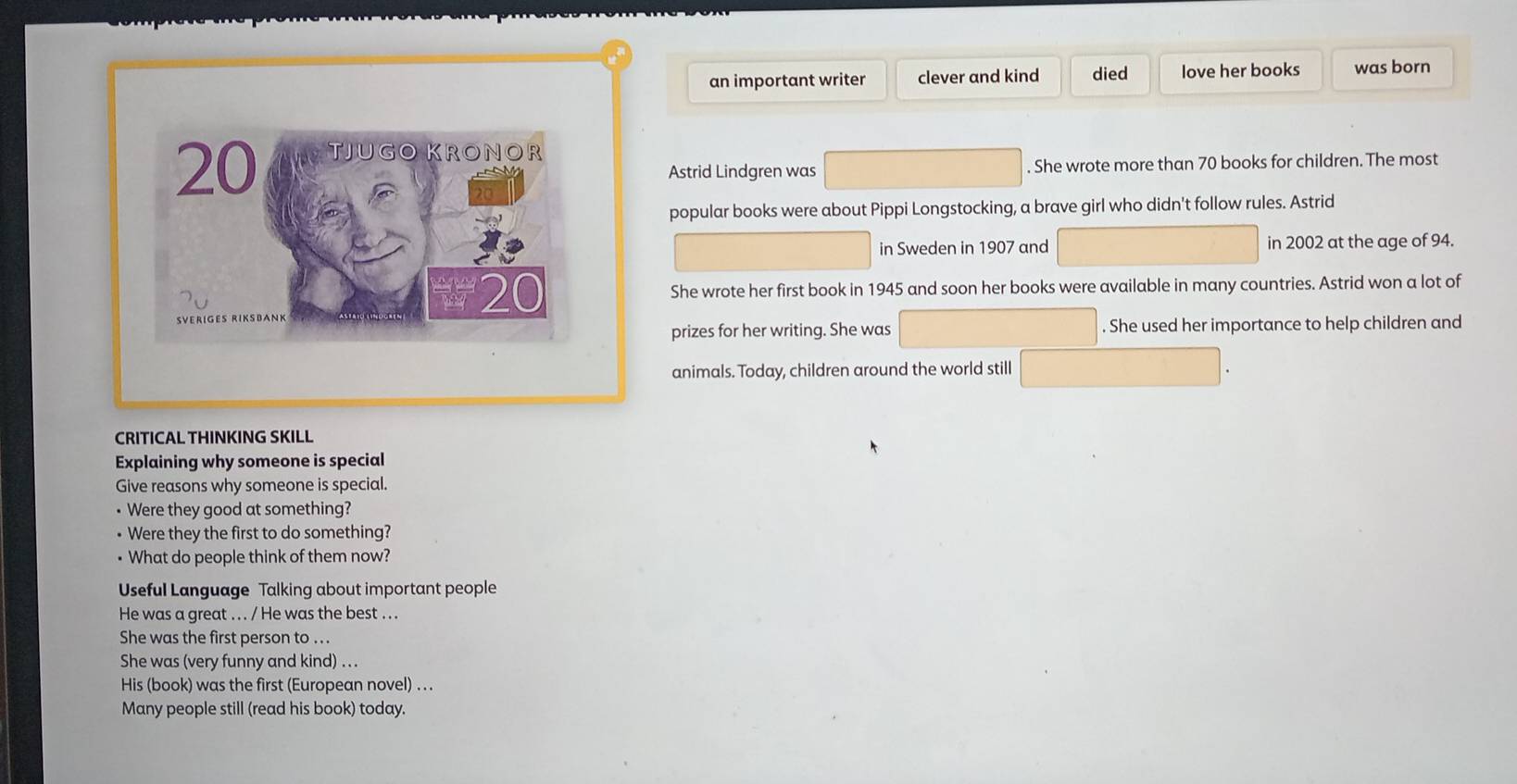 an important writer clever and kind died love her books was born
20 TJUGO KRONOR 
Astrid Lindgren was . She wrote more than 70 books for children. The most 
popular books were about Pippi Longstocking, a brave girl who didn't follow rules. Astrid 
in Sweden in 1907 and in 2002 at the age of 94.
20 She wrote her first book in 1945 and soon her books were available in many countries. Astrid won a lot of 
prizes for her writing. She was . She used her importance to help children and 
animals. Today, children around the world still 
CRITICAL THINKING SKILL 
Explaining why someone is special 
Give reasons why someone is special. 
• Were they good at something? 
Were they the first to do something? 
• What do people think of them now? 
Useful Language Talking about important people 
He was a great . . . / He was the best . . . 
She was the first person to . . . 
She was (very funny and kind) ... 
His (book) was the first (European novel) .. . 
Many people still (read his book) today.
