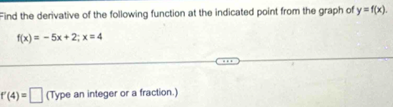 Find the derivative of the following function at the indicated point from the graph of y=f(x).
f(x)=-5x+2; x=4
f'(4)=□ (Type an integer or a fraction.)