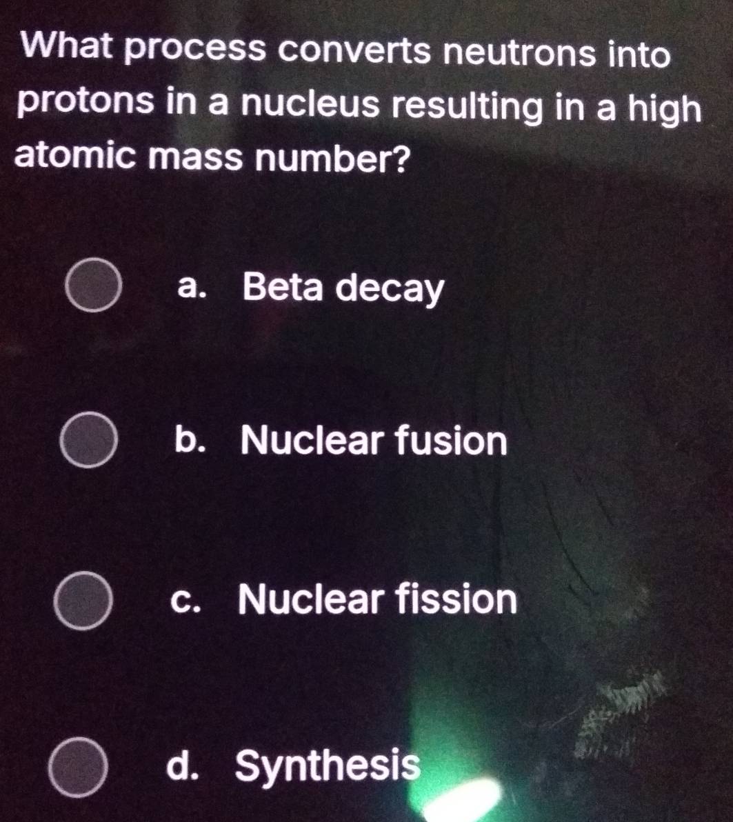 What process converts neutrons into
protons in a nucleus resulting in a high
atomic mass number?
a. Beta decay
b. Nuclear fusion
c. Nuclear fission
d. Synthesis