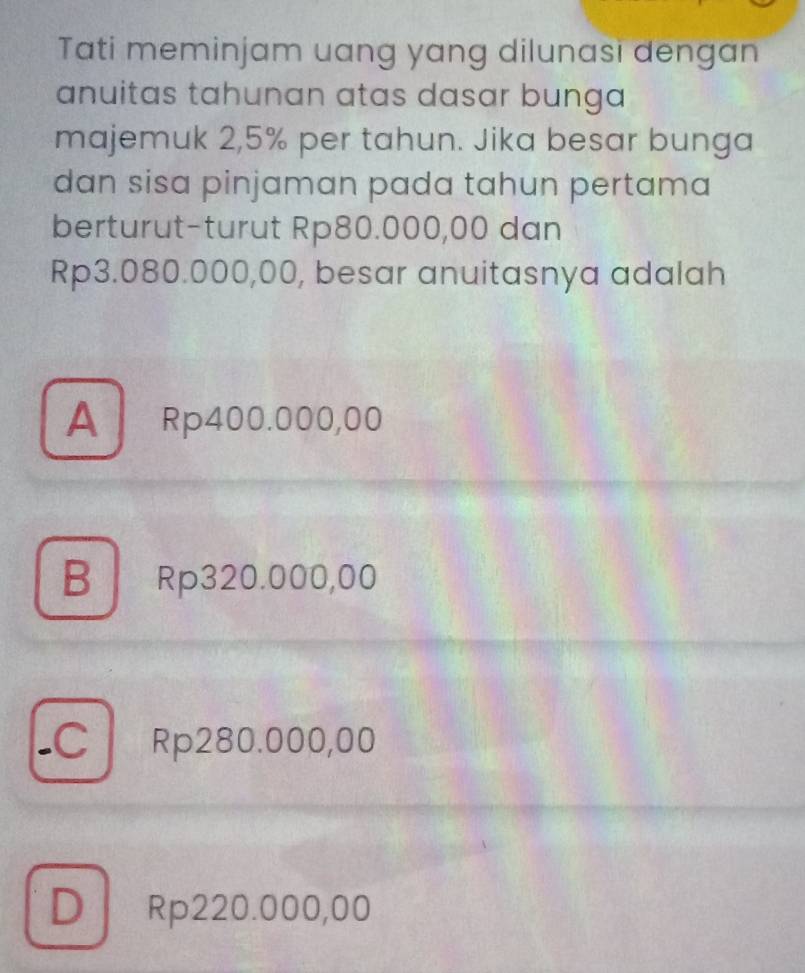 Tati meminjam uang yang dilunasi dengan
anuitas tahunan atas dasar bunga 
majemuk 2,5% per tahun. Jika besar bunga
dan sisa pinjaman pada tahun pertama
berturut-turut Rp80.000,00 dan
Rp3.080.000,00, besar anuitasnya adalah
A Rp400.000,00
B Rp320.000,00
-C Rp280.000,00
D Rp220.000,00