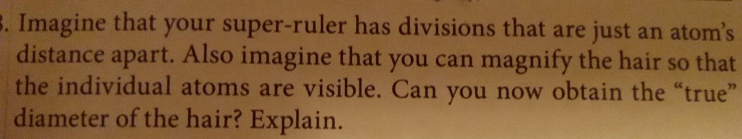 Imagine that your super-ruler has divisions that are just an atom’s 
distance apart. Also imagine that you can magnify the hair so that 
the individual atoms are visible. Can you now obtain the “true” 
diameter of the hair? Explain.