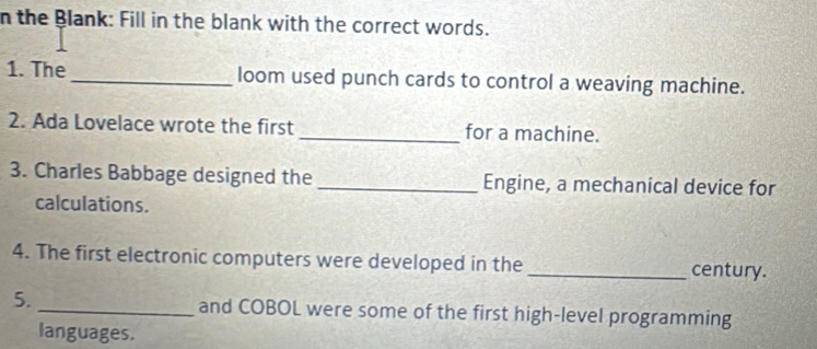 the Blank: Fill in the blank with the correct words. 
1. The_ loom used punch cards to control a weaving machine. 
2. Ada Lovelace wrote the first_ for a machine. 
3. Charles Babbage designed the _Engine, a mechanical device for 
calculations. 
4. The first electronic computers were developed in the _century. 
5. _and COBOL were some of the first high-level programming 
languages.