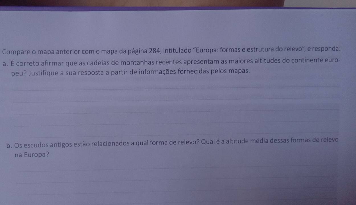 Compare o mapa anterior com o mapa da página 284, intitulado “Europa: formas e estrutura do relevo”, e responda: 
a. É correto afirmar que as cadeias de montanhas recentes apresentam as maiores altitudes do continente euro- 
peu? Justifique a sua resposta a partir de informações fornecidas pelos mapas. 
_ 
_ 
_ 
_ 
_ 
b. Os escudos antigos estão relacionados a qual forma de relevo? Qual é a altitude média dessas formas de relevo 
na Europa? 
_ 
_ 
__ 
_ 
_ 
_