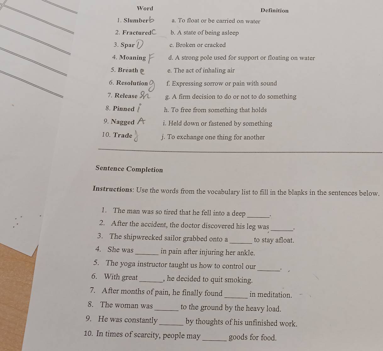 Word Definition
_
1. Slumber a. To float or be carried on water
2. Fractur b. A state of being asleep
_
3. Spar c. Broken or cracked
4. Moaning d. A strong pole used for support or floating on water
_
5. Breath e. The act of inhaling air
6. Resolution f. Expressing sorrow or pain with sound
7. Release g. A firm decision to do or not to do something
8. Pinned h. To free from something that holds
9. Nagged i. Held down or fastened by something
10. Trade j. To exchange one thing for another
Sentence Completion
Instructions: Use the words from the vocabulary list to fill in the blanks in the sentences below.
1. The man was so tired that he fell into a deep _.
_
2. After the accident, the doctor discovered his leg was
3. The shipwrecked sailor grabbed onto a_ to stay afloat.
4. She was _in pain after injuring her ankle.
_
5. The yoga instructor taught us how to control our
6. With great_ , he decided to quit smoking.
7. After months of pain, he finally found _in meditation.
8. The woman was _to the ground by the heavy load.
9. He was constantly _by thoughts of his unfinished work.
10. In times of scarcity, people may _goods for food.