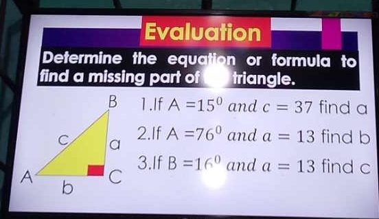 Evaluation 
Determine the equation or formula to 
find a missing part of triangle. 
1.If A=15^0 and c=37 find a
2.If A=76° and a=13 find b
3.If B=16^0 and a=13 find c