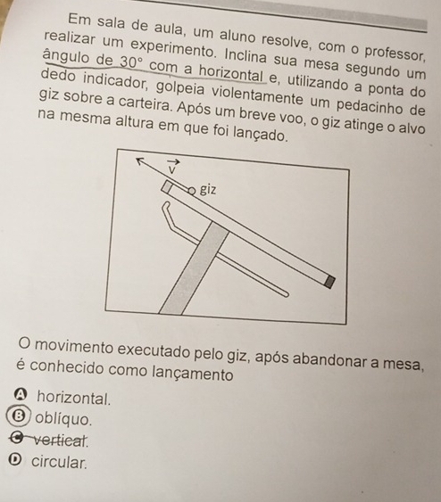 Em sala de aula, um aluno resolve, com o professor,
realizar um experimento. Inclina sua mesa segundo um
ângulo de 30° com a horizontal e, utilizando a ponta do
dedo indicador, gólpeia violentamente um pedacinho de
giz sobre a carteira. Após um breve voo, o giz atinge o alvo
na mesma altura em que foi lançado.
K
giz
O movimento executado pelo giz, após abandonar a mesa,
é conhecido como lançamento
A horizontal.
⑬ oblíquo.
O vertical.
O circular.