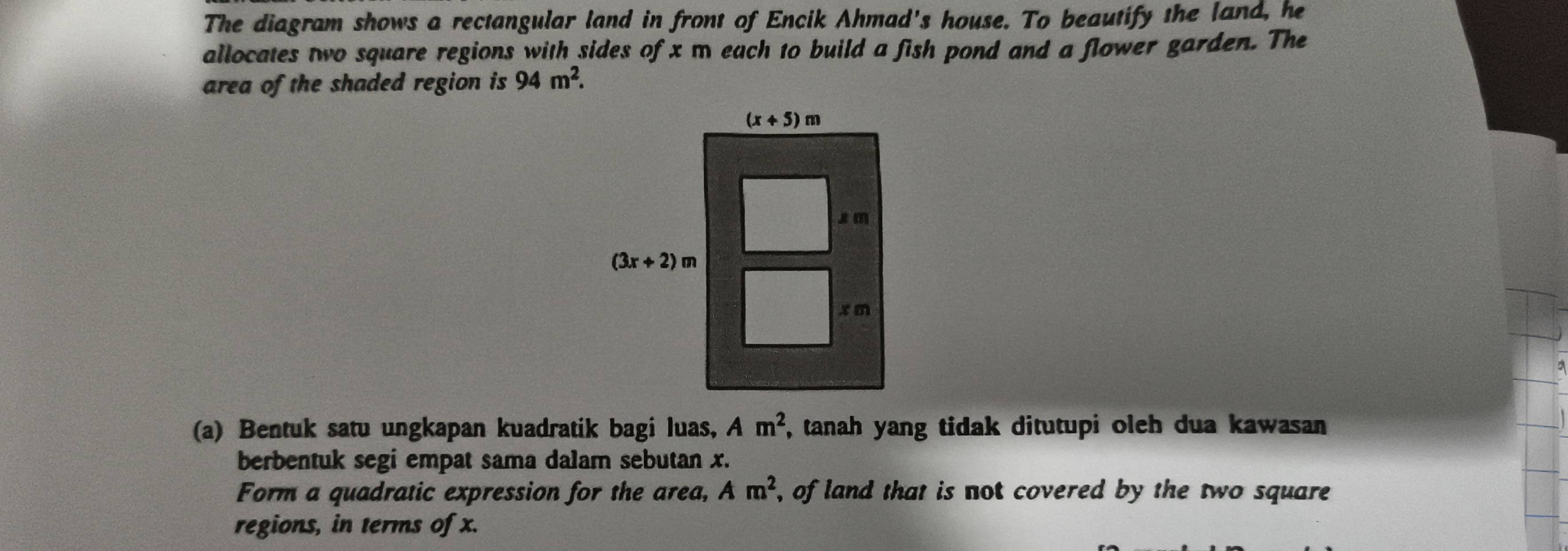 The diagram shows a rectangular land in front of Encik Ahmad's house. To beautify the land, he
allocates two square regions with sides of x m each to build a fish pond and a flower garden. The
area of the shaded region is 94m^2.
(a) Bentuk satu ungkapan kuadratik bagi luas, Am^2 , tanah yang tidak ditutupi oleh dua kawasan 
berbentuk segi empat sama dalam sebutan x.
Form a quadratic expression for the area, Am^2 , of land that is not covered by the two square 
regions, in terms of x.