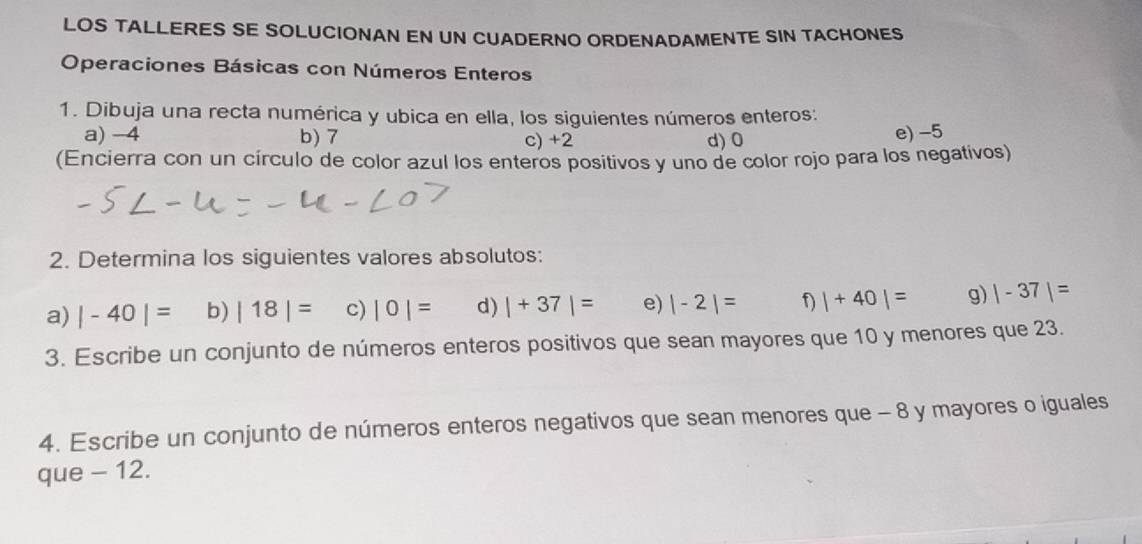 LOS TALLERES SE SOLUCIONAN EN UN CUADERNO ORDENADAMENTE SIN TACHONES 
Operaciones Básicas con Números Enteros 
1. Dibuja una recta numérica y ubica en ella, los siguientes números enteros: 
a) -4 b) 7 c) +2 d) 0 e) -5
(Encierra con un círculo de color azul los enteros positivos y uno de color rojo para los negativos) 
2. Determina los siguientes valores absolutos: 
a) |-40|= b) |18|= c) |0|= d) |+37|= e) |-2|= f) |+40|= g) |-37|=
3. Escribe un conjunto de números enteros positivos que sean mayores que 10 y menores que 23. 
4. Escribe un conjunto de números enteros negativos que sean menores que - 8 y mayores o iguales 
que - 12.