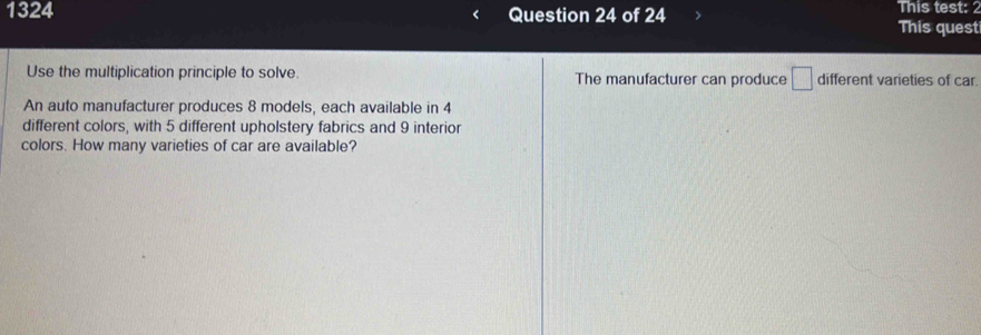 This test: 
1324 Question 24 of 24 This quest 
Use the multiplication principle to solve. The manufacturer can produce □ different varieties of car. 
An auto manufacturer produces 8 models, each available in 4
different colors, with 5 different upholstery fabrics and 9 interior 
colors. How many varieties of car are available?