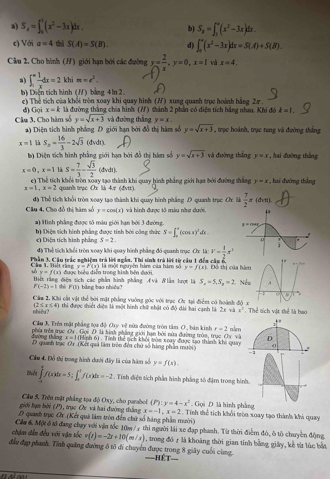 a) S_A=∈t _0^(3(x^2)-3x)dx. S_B=∈t _3^(a(x^2)-3x)dx.
b)
c) Với a=4 thì S(A)=S(B). d) ∈t _0^(a(x^2)-3x)dx=S(A)+S(B).
Câu 2. Cho hình (H) giới hạn bởi các đường y= 2/x ,y=0,x=1 và x=4.
a) ∈t _1^(mfrac 1)xdx=2 khi m=e^2.
b) Diện tích hình (H) bằng 4ln2.
c) Thể tích của khối tròn xoay khi quay hình (H) xung quanh trục hoành bằng 2π .
d) Gọi x=k là đường thằng chia hình (H) thành 2 phần có diện tích bằng nhau. Khi đó k=1.
Câu 3. Cho hàm số y=sqrt(x+3) và đường thắng y=x.
a) Diện tích hình phẳng D giới hạn bởi đồ thị hàm số y=sqrt(x+3) , trục hoành, trục tung và đường thẳng
x=1 là S_D= 16/3 -2sqrt(3)(dvdt).
b) Diện tích hình phẳng giới hạn bởi đồ thị hàm số y=sqrt(x+3) và đường thắng y=x , hai đường thẳng
x=0,x=1 là S= 7/3 - sqrt(3)/2 (dvdt)
c) Thể tích khối tròn xoay tạo thành khi quay hình phẳng giới hạn bởi đường thắng y=x , hai đường thắng
x=1,x=2 quanh trục Ox là 4π (đvtt).
d) Thể tích khối tròn xoay tạo thành khi quay hình phẳng D quanh trục Ox là  7/2 π (dvtt).
Câu 4. Cho đồ thị hàm số y=cos (x) và hình được tô màu như dưới.
a) Hình phẳng được tô màu giới hạn bởi 3 đường.
b) Diện tích hình phẳng được tính bởi công thức S=∈t _0^((π)(cos x)^2)dx.
c) Diện tích hình phăng S=2.
d) Thể tích khối tròn xoay khi quay hình phẳng đó quanh trục Ox là: V= 1/2 π^2
Phần 3. Câu trắc nghiệm trả lời ngắn. Thí sinh trả lời từ câu 1 đến câu ổ.
Câu 1. Biết rằng y=F(x) là một nguyên hàm của hàm số y=f(x). Đồ thị của hà
số y=f(x) được biểu diễn trong hình bên dưới.
Biết rằng diện tích các phần hình phẳng Avà Blần lượt là S_A=5,S_B=2. Nế
F(-2)=1 thì F(1) bằng bao nhiêu?
Câu 2. Khi cắt vật thể bởi mặt phẳng vuông góc với trục Ox tại điểm có hoành độ
(2≤ x≤ 4) thì được thiết diện là một hình chữ nhật có độ dài hai cạnh là 2x và x^2. Thể tích vật thể là bao
nhiêu?
Câu 3. Trên mặt phẳng tọa độ Oxy vẽ nửa đường tròn tâm O, bán kính r=2 nằm
phía trên trục Ox.GoiD * là hình phặng giới hạn bởi nửa đường tròn, trục Ox và
đường thắng x=1( nh6). Tính thể tích khổi tròn xoay được tạo thành khi quay
D quanh trục Ox.(Kết quả làm tròn đến chử số hàng phần mười)
Câu 4. Đồ thị trong hình dưới đây là của hàm số y=f(x).
Biết ∈tlimits _(-3)^0f(x)dx=5;∈t _0^(2f(x)dx=-2. Tính diện tích phần hình phẳng tô đậm trong hình.
Câu 5. Trên mặt phẳng tọa độ Oxy, cho parabol (P):y=4-x^2). Gọi D là hình phẳng
giới hạn bởi (P), trục Ox và hai đường thẳng x=-1,x=2. Tính thể tích khối tròn xoay tạo thành khi quay
D quanh trục Ox .(Kết quả làm tròn đến chử số hàng phần mười)
Câu 6. Một ô tô đang chạy với vận tốc 10m /s thì người lái xe đạp phanh. Từ thời điểm đó, ô tô chuyển động
chậm dần đều với vận tốc v(t)=-2t+10(m/s) , trong đó t là khoảng thời gian tính bằng giây, kể từ lúc bắt
đầu đạp phanh. Tính quãng đường ô tô di chuyển được trong 8 giây cuối cùng.
-Hét