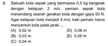 Sebuah bola sepak yang bermassa 0,5 kg bergerak
dengan kelajuan 2 m/s. pemain sepak bola
menendang searah gerakan bola dengan gaya 50 N.
Agar kelajuan bola menjadi 4 m/s, kaki pemain harus
menyentuh bola pada jarak....
(A) 0,02 m (D) 0,06 m
(B) 0,03 m (E) 0,05 m
(C) 0,04 m