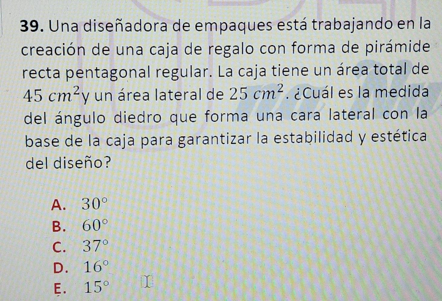 Una diseñadora de empaques está trabajando en la
creación de una caja de regalo con forma de pirámide
recta pentagonal regular. La caja tiene un área total de
45cm^2y un área lateral de 25cm^2. ¿Cuál es la medida
del ángulo diedro que forma una cara lateral con la
base de la caja para garantizar la estabilidad y estética
del diseño?
A. 30°
B. 60°
C. 37°
D. 16°
E. 15°