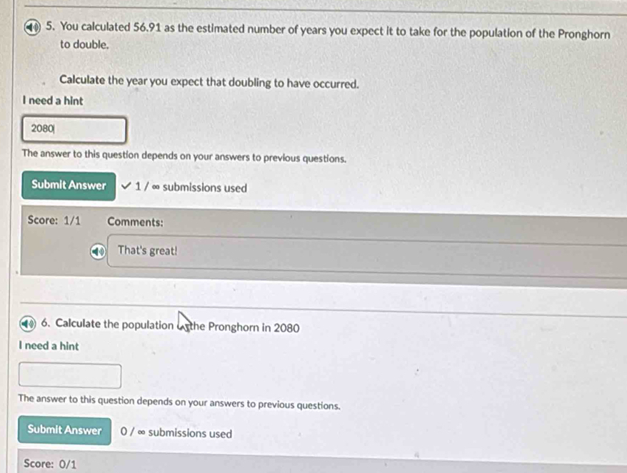 You calculated 56.91 as the estimated number of years you expect it to take for the population of the Pronghorn 
to double. 
Calculate the year you expect that doubling to have occurred. 
I need a hint 
2080| 
The answer to this question depends on your answers to previous questions. 
Submit Answer 1 / ∞ submissions used 
Score: 1/1 Comments: 
That's great! 
1 6. Calculate the population o the Pronghorn in 2080
I need a hint 
The answer to this question depends on your answers to previous questions. 
Submit Answer 0 / ∞ submissions used 
Score: 0/1