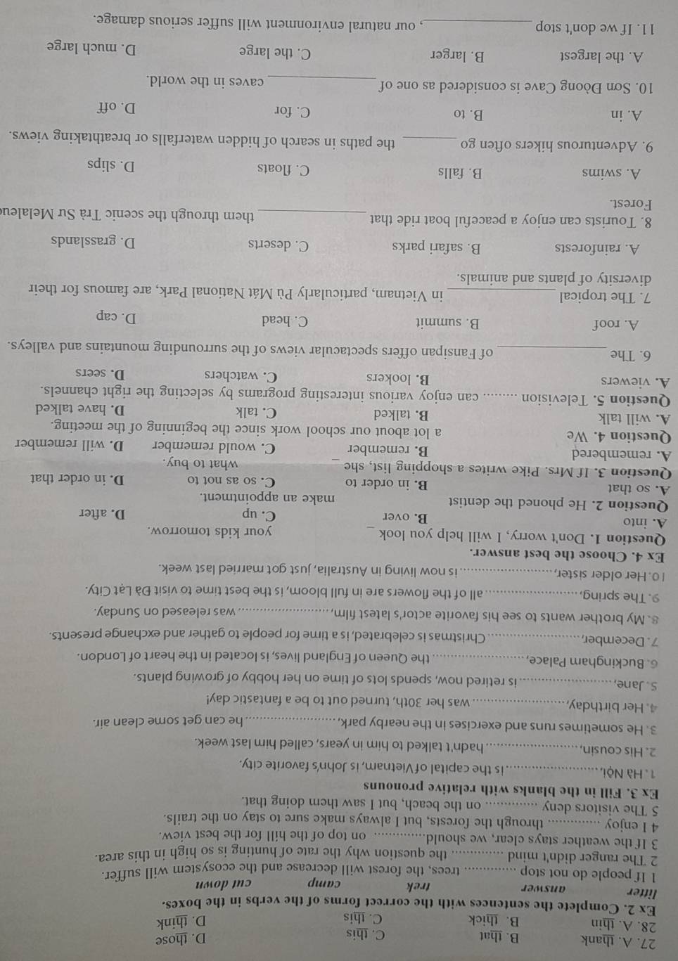 A. thank B. that C. this
D. those
28. A. thin B. thick C. this
D. think
Ex 2. Complete the sentences with the correct forms of the verbs in the boxes.
litter answer trek camp cut down
1 If people do not stop _ trees, the forest will decrease and the ecosystem will suffer.
2 The ranger didn't mind ._ .. the question why the rate of hunting is so high in this area.
3 If the weather stays clear, we should._ .. on top of the hill for the best view.
4 I enjoy _through the forests, but I always make sure to stay on the trails.
5 The visitors deny _.. on the beach, but I saw them doing that.
Ex 3. Fill in the blanks with relative pronouns
1. Hà Nội, _is the capital of Vietnam, is John's favorite city.
2. His cousin,_ hadn't talked to him in years, called him last week.
3. He sometimes runs and exercises in the nearby park,_
he can get some clean air.
4. Her birthday,_ was her 30th, turned out to be a fantastic day!
S. Jane,_ is retired now, spends lots of time on her hobby of growing plants.
6. Buckingham Palace, _the Queen of England lives, is located in the heart of London.
7. December, _Christmas is celebrated, is a time for people to gather and exchange presents.
8. My brother wants to see his favorite actor's latest film,_ was released on Sunday.
9. The spring_ all of the flowers are in full bloom, is the best time to visit Đà Lạt City.
10. Her older sister_ is now living in Australia, just got married last week.
Ex 4. Choose the best answer.
Question 1. Don't worry, I will help you look _your kids tomorrow.
A. into B. over C. up D. after
Question 2. He phoned the dentist make an appointment.
A. so that B. in order to C. so as not to D. in order that
Question 3. If Mrs. Pike writes a shopping list, she what to buy.
A. remembered B. remember C. would remember D. will remember
Question 4. We a lot about our school work since the beginning of the meeting.
A. will talk B. talked C. talk D. have talked
Question 5. Television _can enjoy various interesting programs by selecting the right channels.
A. viewers B. lookers C. watchers D. seers
6. The _of Fansipan offers spectacular views of the surrounding mountains and valleys.
A. roof B. summit C. head
D. cap
7. The tropical_ in Vietnam, particularly Pù Mát National Park, are famous for their
diversity of plants and animals.
A. rainforests B. safari parks C. deserts D. grasslands
8. Tourists can enjoy a peaceful boat ride that _them through the scenic Trà Sư Melaleu
Forest.
A. swims B. falls C. floats D. slips
9. Adventurous hikers often go _the paths in search of hidden waterfalls or breathtaking views.
A. in B. to C. for D. off
10. Sơn Đòong Cave is considered as one of_ caves in the world.
A. the largest B. larger C. the large D. much large
11. If we don't stop _, our natural environment will suffer serious damage.