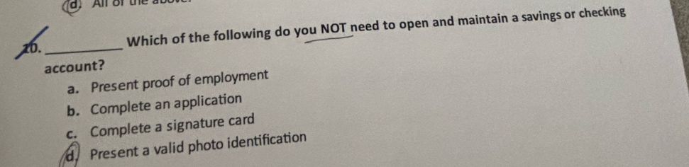 All ofthe 
10._
Which of the following do you NOT need to open and maintain a savings or checking
account?
a. Present proof of employment
b. Complete an application
c. Complete a signature card
d. Present a valid photo identification