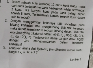 Dalam sebuah Aula terdapat 12 baris kursi diatur mulai 
dari baris terdepan ke baris berikutnya selalu bertambah
2 kursi. Jika banyak kursi pada baris paling depan 
adaiah 8 kursi, Tentukaniah jumlah seluruh kursi dalam 
aula tersebut? 
2. Dengan menggambar beberapa titik koordinat pada 
bidang kartesius dan menghubung titik-titik tersebut, 
maka dapat membentuk sebuah bidang datar. Jika titik 
koordinat yang diketahui adalah A(-5,2), B(-2,-3), C(4,
-3), dan D(1,2). Tentukanlah nama bangun datar PQRS
dengan cara menggambarkan dalam koordinat. 
kartesius! 
3. Tentukan nilai a dari f(a)=40 , jika diketahui rumus suatu 
fungsi f(x)=3x+7 ? 
Lembar 1