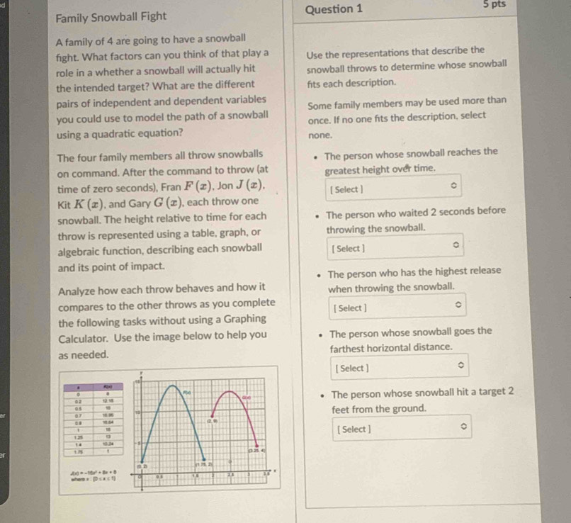 Family Snowball Fight Question 1
5 pts
A family of 4 are going to have a snowball
fight. What factors can you think of that play a Use the representations that describe the
role in a whether a snowball will actually hit snowball throws to determine whose snowball
the intended target? What are the different fts each description.
pairs of independent and dependent variables Some family members may be used more than
you could use to model the path of a snowball once. If no one fts the description, select
using a quadratic equation? none.
The four family members all throw snowballs The person whose snowball reaches the
on command. After the command to throw (at greatest height over time.
time of zero seconds), Fran F(x) , Jon J(x). [ Select ]
。
Kit K(x) , and Gary G(x) , each throw one
snowball. The height relative to time for each The person who waited 2 seconds before
throw is represented using a table, graph, or throwing the snowball.
algebraic function, describing each snowball [ Select ] 。
and its point of impact.
The person who has the highest release
Analyze how each throw behaves and how it when throwing the snowball.
compares to the other throws as you complete [ Select ]
the following tasks without using a Graphing
Calculator. Use the image below to help you The person whose snowball goes the
as needed. farthest horizontal distance.
[ Select ]
The person whose snowball hit a target 2
feet from the ground.
[ Select ]
A(x)=-10x^2+8x+8
when x:2)≤ x≤ 1