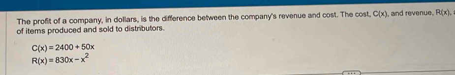 The profit of a company, in dollars, is the difference between the company's revenue and cost. The cost, C(x) , and revenue, R(x), 
of items produced and sold to distributors.
C(x)=2400+50x
R(x)=830x-x^2