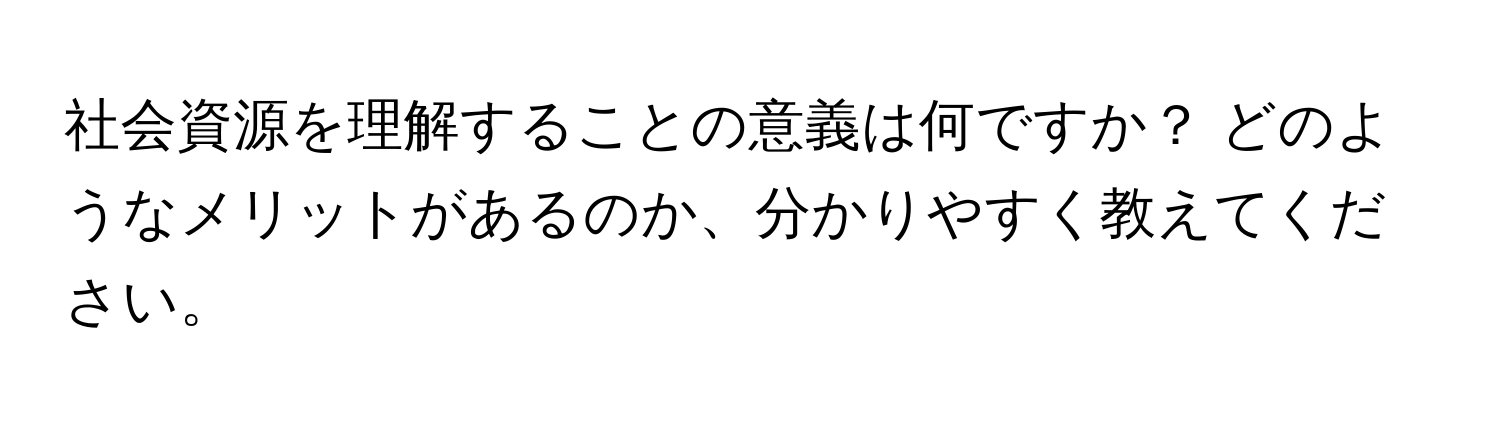 社会資源を理解することの意義は何ですか？ どのようなメリットがあるのか、分かりやすく教えてください。